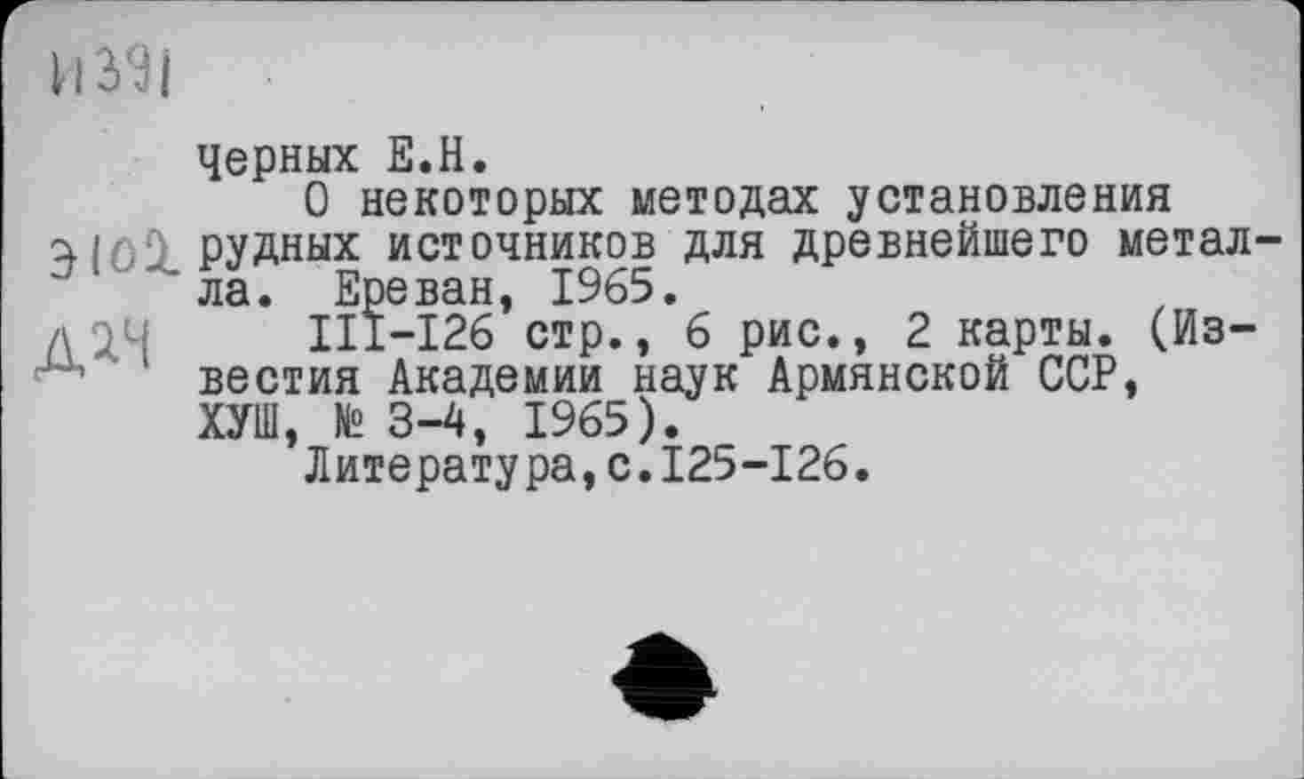 ﻿Черных Е.Н.
О некоторых методах установления РУДных источников для древнейшего метал-' ла. Ереван, 1965.
д 24	III—126 стр., 6 рис., 2 карты. (Из-
‘ вестия Академии наук Армянской ССР, ХУШ, № 3-4, 1965).
Литература,с.125-126.